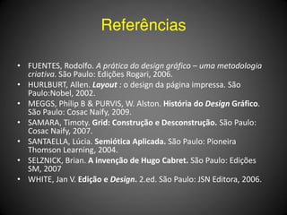Referências

• FUENTES, Rodolfo. A prática do design gráfico – uma metodologia
  criativa. São Paulo: Edições Rogari, 2006.
• HURLBURT, Allen. Layout : o design da página impressa. São
  Paulo:Nobel, 2002.
• MEGGS, Philip B & PURVIS, W. Alston. História do Design Gráfico.
  São Paulo: Cosac Naify, 2009.
• SAMARA, Timoty. Grid: Construção e Desconstrução. São Paulo:
  Cosac Naify, 2007.
• SANTAELLA, Lúcia. Semiótica Aplicada. São Paulo: Pioneira
  Thomson Learning, 2004.
• SELZNICK, Brian. A invenção de Hugo Cabret. São Paulo: Edições
  SM, 2007
• WHITE, Jan V. Edição e Design. 2.ed. São Paulo: JSN Editora, 2006.
 