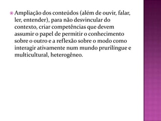  Ampliação dos conteúdos (além de ouvir,   falar,
 ler, entender), para não desvincular do
 contexto, criar competências que devem
 assumir o papel de permitir o conhecimento
 sobre o outro e a reflexão sobre o modo como
 interagir ativamente num mundo prurilíngue e
 multicultural, heterogêneo.
 