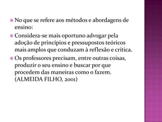  No que se refere aos   métodos e abordagens de
  ensino:
 Considera-se mais oportuno advogar pela
  adoção de princípios e pressupostos teóricos
  mais amplos que conduzam à reflexão e crítica.
 Os professores precisam, entre outras coisas,
  produzir o seu ensino e buscar por que
  procedem das maneiras como o fazem.
  (ALMEIDA FILHO, 2001)
 