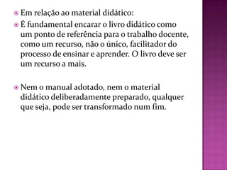  Em relação ao material  didático:
 É fundamental encarar o livro didático como
  um ponto de referência para o trabalho docente,
  como um recurso, não o único, facilitador do
  processo de ensinar e aprender. O livro deve ser
  um recurso a mais.

 Nem o manual adotado, nem o material
 didático deliberadamente preparado, qualquer
 que seja, pode ser transformado num fim.
 