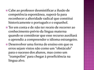  Cabe ao professor desmistificar a ilusão de
  competência espontânea, superá-la para
  reconhecer a alteridade radical que constitui
  historicamente o português e o espanhol.
 Ter em conta e de não ter receio de recorrer ao
  conhecimento prévio da língua materna
  quando se considerar que esse recurso auxiliará
  o aprendiz a compreender o idioma estrangeiro.
 Desenvolver uma forma de ensino em que os
  erros sejam vistos não como um “obstáculo”
  para o sucesso dos alunos, mas como um
  “trampolim” para chegar à proeficiência na
  língua alvo.
 
