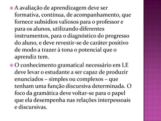  A avaliação de aprendizagem deve ser
  formativa, contínua, de acompanhamento, que
  fornece subsídios valiosos para o professor e
  para os alunos, utilizando diferentes
  instrumentos, para o diagnóstico do progresso
  do aluno, e deve revestir-se de caráter positivo
  de modo a trazer à tona o potencial que o
  aprendiz tem.
 O conhecimento gramatical necessário em LE
  deve levar o estudante a ser capaz de produzir
  enunciados – simples ou complexos – que
  tenham uma função discursiva determinada. O
  foco da gramática deve voltar-se para o papel
  que ela desempenha nas relações interpessoais
  e discursivas.
 