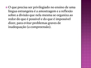 O  que precisa ser privilegiado no ensino de uma
 língua estrangeira é a amostragem e a reflexão
 sobre a divisão que nela mesma se organiza ao
 redor do que é possível e do que é impossível
 dizer, para evitar problemas graves de
 inadequação (a compreensão).
 