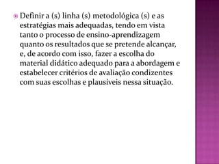  Definir a(s) linha (s) metodológica (s) e as
 estratégias mais adequadas, tendo em vista
 tanto o processo de ensino-aprendizagem
 quanto os resultados que se pretende alcançar,
 e, de acordo com isso, fazer a escolha do
 material didático adequado para a abordagem e
 estabelecer critérios de avaliação condizentes
 com suas escolhas e plausíveis nessa situação.
 