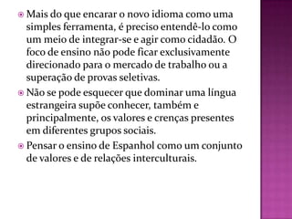  Mais do que encarar o  novo idioma como uma
  simples ferramenta, é preciso entendê-lo como
  um meio de integrar-se e agir como cidadão. O
  foco de ensino não pode ficar exclusivamente
  direcionado para o mercado de trabalho ou a
  superação de provas seletivas.
 Não se pode esquecer que dominar uma língua
  estrangeira supõe conhecer, também e
  principalmente, os valores e crenças presentes
  em diferentes grupos sociais.
 Pensar o ensino de Espanhol como um conjunto
  de valores e de relações interculturais.
 