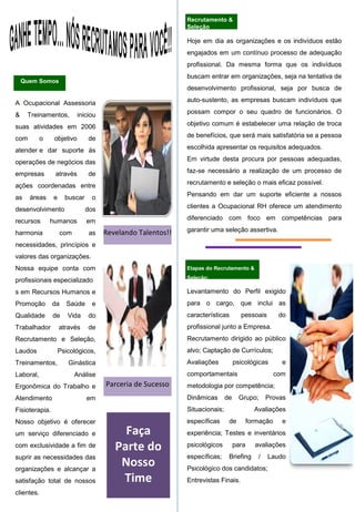 Levantamento do Perfil exigido
para o cargo, que inclui as
características pessoais do
profissional junto a Empresa.
Recrutamento dirigido ao público
alvo; Captação de Currículos;
Avaliações psicológicas e
comportamentais com
metodologia por competência;
Dinâmicas de Grupo; Provas
Situacionais; Avaliações
específicas de formação e
experiência; Testes e inventários
psicológicos para avaliações
específicas; Briefing / Laudo
Psicológico dos candidatos;
Entrevistas Finais.
Recrutamento &
Seleção
A Ocupacional Assessoria
& Treinamentos, iniciou
suas atividades em 2006
com o objetivo de
atender e dar suporte às
operações de negócios das
empresas através de
ações coordenadas entre
as áreas e buscar o
desenvolvimento dos
recursos humanos em
harmonia com as
necessidades, princípios e
valores das organizações.
Nossa equipe conta com
profissionais especializado
s em Recursos Humanos e
Promoção da Saúde e
Qualidade de Vida do
Trabalhador através de
Recrutamento e Seleção,
Laudos Psicológicos,
Treinamentos, Ginástica
Laboral, Análise
Ergonômica do Trabalho e
Atendimento em
Fisioterapia.
Nosso objetivo é oferecer
um serviço diferenciado e
com exclusividade a fim de
suprir as necessidades das
organizações e alcançar a
satisfação total de nossos
clientes.
Quem Somos
Hoje em dia as organizações e os indivíduos estão
engajados em um contínuo processo de adequação
profissional. Da mesma forma que os indivíduos
buscam entrar em organizações, seja na tentativa de
desenvolvimento profissional, seja por busca de
auto-sustento, as empresas buscam indivíduos que
possam compor o seu quadro de funcionários. O
objetivo comum é estabelecer uma relação de troca
de benefícios, que será mais satisfatória se a pessoa
escolhida apresentar os requisitos adequados.
Em virtude desta procura por pessoas adequadas,
faz-se necessário a realização de um processo de
recrutamento e seleção o mais eficaz possível.
Pensando em dar um suporte eficiente a nossos
clientes a Ocupacional RH oferece um atendimento
diferenciado com foco em competências para
garantir uma seleção assertiva.
Etapas do Recrutamento &
Seleção:
Revelando Talentos!!
Parceria de Sucesso
Faça
Parte do
Nosso
Time
 