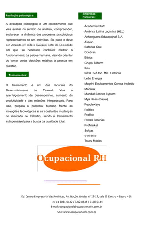 Empresas
Parceiras:
Avaliação psicológica:
A avaliação psicológica é um procedimento que
visa avaliar no sentido de analisar, compreender,
esclarecer a dinâmica dos processos psicológicos
representativos de um indivíduo. Ela pode e deve
ser utilizada em todo e qualquer setor da sociedade
em que se necessite conhecer melhor o
funcionamento da psique humana, visando orientar
ou tomar certas decisões relativas à pessoa em
questão.
Treinamentos:
O treinamento é um dos recursos do
Desenvolvimento de Pessoal. Visa o
aperfeiçoamento de desempenhos, aumento da
produtividade e das relações interpessoais. Para
isso, prepara o potencial humano frente as
inovações tecnológicas e as constantes mudanças
do mercado de trabalho, sendo o treinamento
indispensável para a busca da qualidade total.
Academia Staff
América Latina Logística (ALL)
Anhanguera Educacional S.A.
Asseio
Baterias Cral
Conbras
Ethics
Grupo Tiliform
Ibox
Intral S/A Ind. Mat. Elétricos
Leão Energia
Magrini Equipamentos Contra Incêndio
Mecalux
Mundial Service System
Mya Haas (Bauru)
PeopleKeys
Poliflex
Pratika
Prodel Baterias
PróMarket
Solgas
Sorecred
Tsuru Modas
Ed. Centro Empresarial das Américas, Av. Nações Unidas n° 17-17, sala 03 Centro – Bauru – SP.
Tel. 14 3021-0122 / 3202-8838 / 9168-0144
E-mail: ocupacional@ocupacionalrh.com.br
Site: www.ocupacionalrh.com.br
 