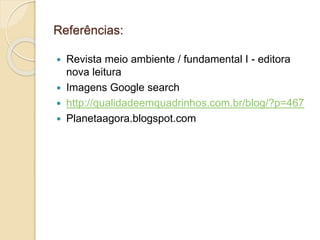 Referências: 
 Revista meio ambiente / fundamental I - editora 
nova leitura 
 Imagens Google search 
 http://qualidadeemquadrinhos.com.br/blog/?p=467 
 Planetaagora.blogspot.com 
