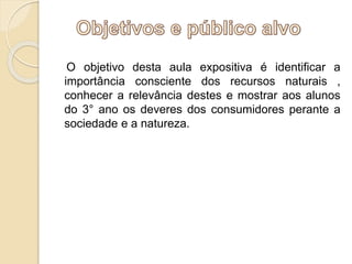 O objetivo desta aula expositiva é identificar a 
importância consciente dos recursos naturais , 
conhecer a relevância destes e mostrar aos alunos 
do 3° ano os deveres dos consumidores perante a 
sociedade e a natureza. 
 
