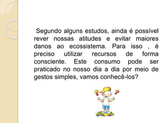 Segundo alguns estudos, ainda é possível 
rever nossas atitudes e evitar maiores 
danos ao ecossistema. Para isso , é 
preciso utilizar recursos de forma 
consciente. Este consumo pode ser 
praticado no nosso dia a dia por meio de 
gestos simples, vamos conhecê-los? 
 