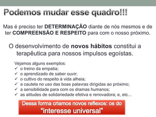 Mas é preciso ter DETERMINAÇÃO diante de nós mesmos e de
ter COMPREENSÃO E RESPEITO para com o nosso próximo.

  O desenvolvimento de novos hábitos constitui a
    terapêutica para nossos impulsos egoístas.
    Vejamos alguns exemplos:
     o treino da empatia;
     o aprendizado de saber ouvir;
     o cultivo do respeito à vida alheia;
     a cautela no uso das boas palavras dirigidas ao próximo;
     a sensibilidade para com os dramas humanos;
     as atitudes de solidariedade efetiva e renovadora; e, etc...
 