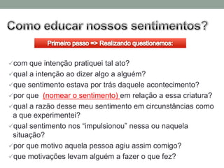 com que intenção pratiquei tal ato?
qual a intenção ao dizer algo a alguém?
que sentimento estava por trás daquele acontecimento?
por que (nomear o sentimento) em relação a essa criatura?
qual a razão desse meu sentimento em circunstâncias como
 a que experimentei?
qual sentimento nos “impulsionou” nessa ou naquela
 situação?
por que motivo aquela pessoa agiu assim comigo?
que motivações levam alguém a fazer o que fez?
 
