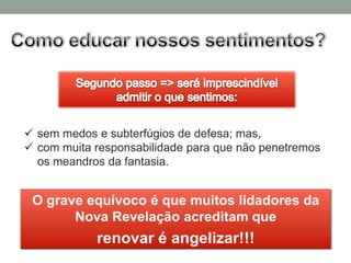  sem medos e subterfúgios de defesa; mas,
 com muita responsabilidade para que não penetremos
  os meandros da fantasia.


 O grave equívoco é que muitos lidadores da
       Nova Revelação acreditam que
            renovar é angelizar!!!
 