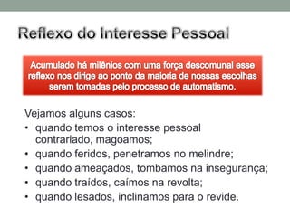 Vejamos alguns casos:
• quando temos o interesse pessoal
  contrariado, magoamos;
• quando feridos, penetramos no melindre;
• quando ameaçados, tombamos na insegurança;
• quando traídos, caímos na revolta;
• quando lesados, inclinamos para o revide.
 