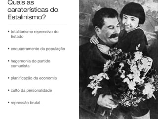 Quais as
caraterísticas do
Estalinismo?
• totalitarismo repressivo do
Estado
• enquadramento da população
• hegemonia do partido
comunista
• planificação da economia
• culto da personalidade
• repressão brutal

 