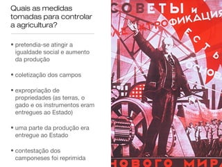 Quais as medidas
tomadas para controlar
a agricultura?
• pretendia-se atingir a
igualdade social e aumento
da produção
• coletização dos campos
• expropriação de
propriedades (as terras, o
gado e os instrumentos eram
entregues ao Estado)
• uma parte da produção era
entregue ao Estado
• contestação dos
camponeses foi reprimida

 