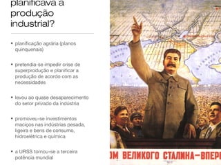 planificava a
produção
industrial?
• planificação agrária (planos
quinquenais)
• pretendia-se impedir crise de
superprodução e planificar a
produção de acordo com as
necessidades
• levou ao quase desaparecimento
do setor privado da indústria
• promoveu-se investimentos
maciços nas indústrias pesada,
ligeira e bens de consumo,
hidroelétrica e química
• a URSS tornou-se a terceira
potência mundial

 