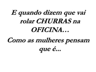 E quando dizem que vai
rolar CHURRAS na
OFICINA…
Como as mulheres pensam
que é...
 
