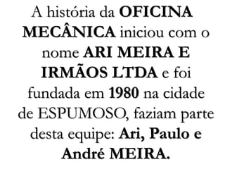A história da OFICINA
MECÂNICA iniciou com o
nome ARI MEIRA E
IRMÃOS LTDA e foi
fundada em 1980 na cidade
de ESPUMOSO, faziam parte
desta equipe: Ari, Paulo e
André MEIRA.
 