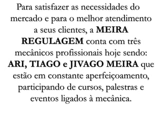 Para satisfazer as necessidades do
mercado e para o melhor atendimento
a seus clientes, a MEIRA
REGULAGEM conta com três
mecânicos profissionais hoje sendo:
ARI, TIAGO e JIVAGO MEIRA que
estão em constante aperfeiçoamento,
participando de cursos, palestras e
eventos ligados à mecânica.
 