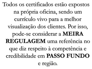 Todos os certificados estão expostos
na própria oficina, sendo um
currículo vivo para a melhor
visualização dos clientes. Por isso,
pode-se considerar a MEIRA
REGULAGEM uma referência no
que diz respeito à competência e
credibilidade em PASSO FUNDO
e região.
 
