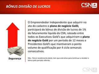 BÔNUS DIVISÃO DE LUCROS



             O Empreendedor Independente que adquirir no
             ato do cadastro o plano de negócio GolD,
             participará do bônus de divisão de lucros de 1%
             do faturamento líquido da CSN, rateado entre
             todos os Executivos Gold’s que adquiriram o plano
             de negócio Gold por um período de 12 meses e
             Presidentes Gold’s que mantiveram o ponto
             volume de qualificação por 4 ciclo semanais
             consecutivos.

 Segurança   Obs.: Para o recebimento deste, tem que está ativo para continuar a receber o
             bônus pelo período referido.
 