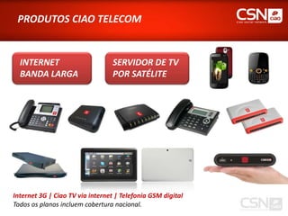 PRODUTOS CIAO TELECOM


  INTERNET                        SERVIDOR DE TV
  BANDA LARGA                     POR SATÉLITE




Internet 3G | Ciao TV via internet | Telefonia GSM digital
Todos os planos incluem cobertura nacional.
 