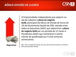 BÔNUS DIVISÃO DE LUCROS



             O Empreendedor Independente que adquirir no
             ato do cadastro o plano de negócio
             GolD, participará do bônus de divisão de lucros de
             1% do faturamento líquido da CSN, rateado entre
             todos os Executivos Gold’s que adquiriram o plano
             de negócio Gold por um período de 12 meses e
             Presidentes Gold’s que mantiveram o ponto
             volume de qualificação por 4 ciclo semanais
             consecutivos.

 Segurança   Obs.: Para o recebimento deste, tem que está ativo para continuar a receber o
             bônus pelo período referido.
 