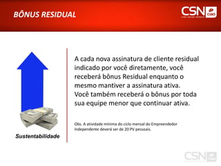 BÔNUS RESIDUAL




                   A cada nova assinatura de cliente residual
                   indicado por você diretamente, você
                   receberá bônus Residual enquanto o
                   mesmo mantiver a assinatura ativa.
                   Você também receberá o bônus por toda
                   sua equipe menor que continuar ativa.

                   Obs. A atividade mínima do ciclo mensal do Empreendedor
                   Independente deverá ser de 20 PV pessoais.
Sustentabilidade
 