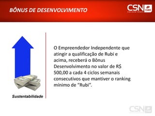 BÔNUS DE DESENVOLVIMENTO




                   O Empreendedor Independente que
                   atingir a qualificação de Rubi e
                   acima, receberá o Bônus
                   Desenvolvimento no valor de R$
                   500,00 a cada 4 ciclos semanais
                   consecutivos que mantiver o ranking
                   mínimo de “Rubi”.

Sustentabilidade
 