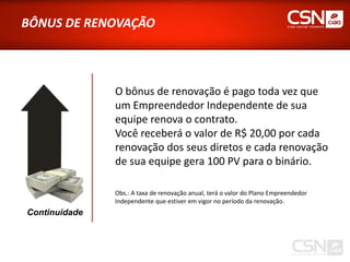 BÔNUS DE RENOVAÇÃO



               O bônus de renovação é pago toda vez que
               um Empreendedor Independente de sua
               equipe renova o contrato.
               Você receberá o valor de R$ 20,00 por cada
               renovação dos seus diretos e cada renovação
               de sua equipe gera 100 PV para o binário.

               Obs.: A taxa de renovação anual, terá o valor do Plano Empreendedor
               Independente que estiver em vigor no período da renovação.
Continuidade
 