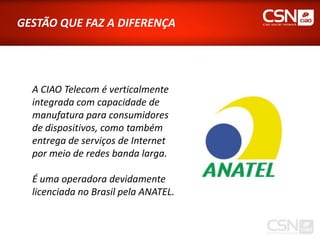 GESTÃO QUE FAZ A DIFERENÇA




  A CIAO Telecom é verticalmente
  integrada com capacidade de
  manufatura para consumidores
  de dispositivos, como também
  entrega de serviços de Internet
  por meio de redes banda larga.

  É uma operadora devidamente
  licenciada no Brasil pela ANATEL.
 