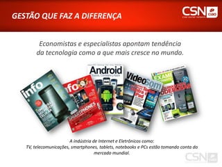GESTÃO QUE FAZ A DIFERENÇA


         Economistas e especialistas apontam tendência
        da tecnologia como a que mais cresce no mundo.




                        A indústria de Internet e Eletrônicos como:
   TV, telecomunicações, smartphones, tablets, notebooks e PCs estão tomando conta do
                                     mercado mundial.
 