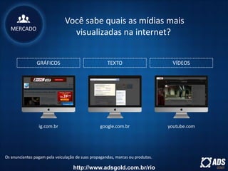 GRÁFICOS TEXTO VÍDEOS
Os anunciantes pagam pela veiculação de suas propagandas, marcas ou produtos.
ig.com.br google.com.br youtube.com
Você sabe quais as mídias mais
visualizadas na internet?MERCADO
http://www.adsgold.com.br/rio
 