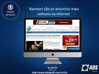 ig.com.br
30/03/2013
Banners são os anúncios mais
comuns na internet
NOSSO
NEGÓCIO
http://www.adsgold.com.br/rio
 