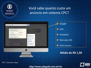 Google
UOL
Facebook
Mercado ADS
Entre outros...
CPC = Custo por clique
Média de R$ 1,50
Você sabe quanto custa um
anúncio em sistema CPC?
NOSSO
NEGÓCIO
http://www.adsgold.com.br/rio
 