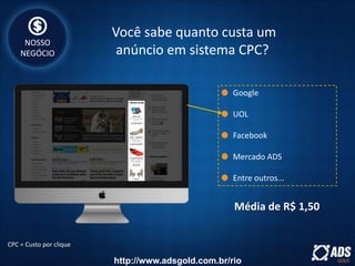 Google
UOL
Facebook
Mercado ADS
Entre outros...
CPC = Custo por clique
Média de R$ 1,50
Você sabe quanto custa um
anúncio em sistema CPC?
NOSSO
NEGÓCIO
http://www.adsgold.com.br/rio
 