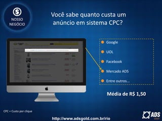 Google
UOL
Facebook
Mercado ADS
Entre outros...
CPC = Custo por clique
Média de R$ 1,50
Você sabe quanto custa um
anúncio em sistema CPC?
NOSSO
NEGÓCIO
http://www.adsgold.com.br/rio
 