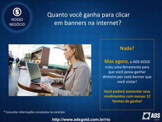 Nada?
Mas agora, a ADS GOLD
criou uma ferramenta para
que você possa ganhar
dinheiro por cada banner que
você visitar!
Você poderá aumentar seus
rendimentos com nossas 12
formas de ganho!
* Consultar informações constantes no contrato
Quanto você ganha para clicar
em banners na internet?
NOSSO
NEGÓCIO
http://www.adsgold.com.br/rio
 