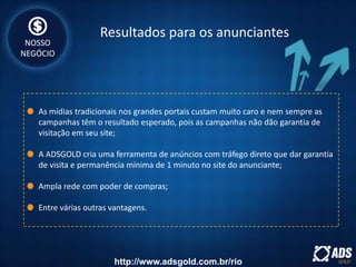 Resultados para os anunciantes
As mídias tradicionais nos grandes portais custam muito caro e nem sempre as
campanhas têm o resultado esperado, pois as campanhas não dão garantia de
visitação em seu site;
A ADSGOLD cria uma ferramenta de anúncios com tráfego direto que dar garantia
de visita e permanência mínima de 1 minuto no site do anunciante;
Ampla rede com poder de compras;
Entre várias outras vantagens.
NOSSO
NEGÓCIO
http://www.adsgold.com.br/rio
 