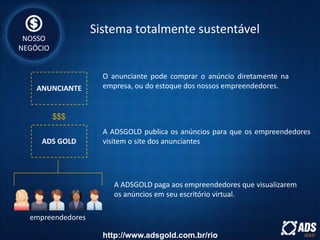 ANUNCIANTE
$$$
ADS GOLD
empreendedores
A ADSGOLD paga aos empreendedores que visualizarem
os anúncios em seu escritório virtual.
A ADSGOLD publica os anúncios para que os empreendedores
visitem o site dos anunciantes
O anunciante pode comprar o anúncio diretamente na
empresa, ou do estoque dos nossos empreendedores.
Sistema totalmente sustentável
NOSSO
NEGÓCIO
http://www.adsgold.com.br/rio
 