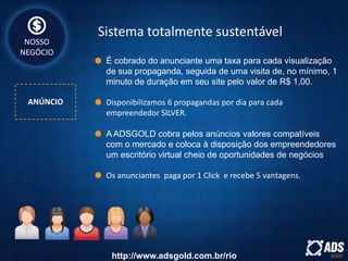 Sistema totalmente sustentável
ANÚNCIO
NOSSO
NEGÓCIO
É cobrado do anunciante uma taxa para cada visualização
de sua propaganda, seguida de uma visita de, no mínimo, 1
minuto de duração em seu site pelo valor de R$ 1,00.
Disponibilizamos 6 propagandas por dia para cada
empreendedor SILVER.
A ADSGOLD cobra pelos anúncios valores compatíveis
com o mercado e coloca à disposição dos empreendedores
um escritório virtual cheio de oportunidades de negócios
Os anunciantes paga por 1 Click e recebe 5 vantagens.
http://www.adsgold.com.br/rio
 