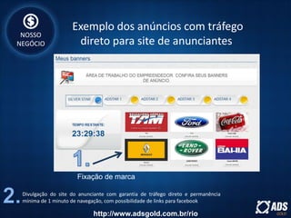 Divulgação do site do anunciante com garantia de tráfego direto e permanência
mínima de 1 minuto de navegação, com possibilidade de links para facebook
Fixação de marca
Exemplo dos anúncios com tráfego
direto para site de anunciantes
NOSSO
NEGÓCIO
http://www.adsgold.com.br/rio
 