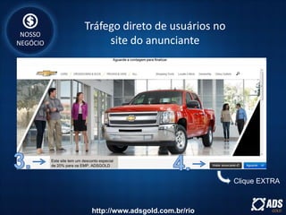 Este site tem um desconto especial
de 20% para os EMP. ADSGOLD
Clique EXTRA
NOSSO
NEGÓCIO
Tráfego direto de usuários no
site do anunciante
http://www.adsgold.com.br/rio
 