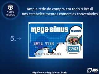 NOSSO
NEGÓCIO
Ampla rede de compra em todo o Brasil
nos estabelecimentos comercias conveniados
http://www.adsgold.com.br/rio
 