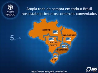 NOSSO
NEGÓCIO
Ampla rede de compra em todo o Brasil
nos estabelecimentos comercias conveniados
http://www.adsgold.com.br/rio
 