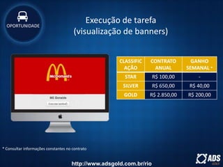 Execução de tarefa
(visualização de banners)
CLASSIFIC
AÇÃO
CONTRATO
ANUAL
GANHO
SEMANAL *
STAR R$ 100,00 -
SILVER R$ 650,00 R$ 40,00
GOLD R$ 2.850,00 R$ 200,00
OPORTUNIDADE
* Consultar informações constantes no contrato
http://www.adsgold.com.br/rio
 