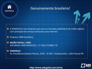 Genuinamente brasileira!
A ADSGOLD é uma empresa que atua no mercado publicitário de mídias digitais
com prestação de serviços exclusivos para internet;
Empresa 100% brasileira;
RAZÃO SOCIAL / CNPJ:
ADS BRAZIL WEB NEGOCIOS | 17.166.577/0001-70
ENDEREÇO:
Av. Presidência Epitácio Pessoa, 2234 – Sl 304 | Tambauzinho | João Pessoa-PB
EMPRESA
http://www.adsgold.com.br/rio
 