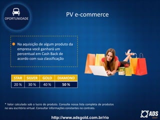 Na aquisição de algum produto da
empresa você ganhará um
percentual em Cash Back de
acordo com sua classificação
* Valor calculado sob o lucro do produto. Consulte nossa lista completa de produtos
no seu escritório virtual. Consultar informações constantes no contrato.
STAR SILVER GOLD DIAMOND
20 % 30 % 40 % 50 %
PV e-commerceOPORTUNIDADE
http://www.adsgold.com.br/rio
 