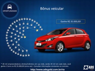 * 40 mil empreendedores diretos/indiretos em sua rede, sendo 20 mil em cada lado, você
ganha 1 Carro no R$ 35.000,00 (única vez) . Consultar informações constantes no contrato.
Ganhe R$ 35.000,00!
OPORTUNIDADE
Bônus veicularOPORTUNIDADE
http://www.adsgold.com.br/rio
 